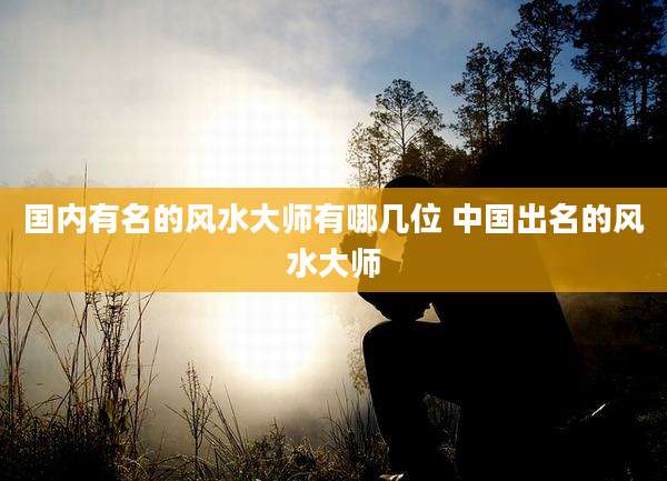 国内有名的风水大师有哪几位 中国出名的风水大师