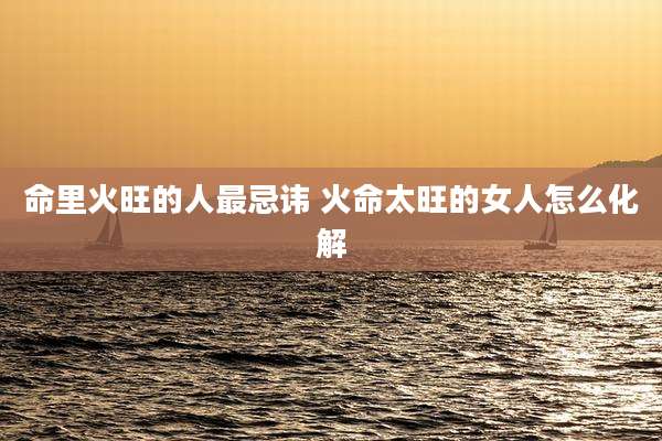 命里火旺的人最忌讳 火命太旺的女人怎么化解