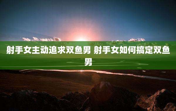 射手女主动追求双鱼男 射手女如何搞定双鱼男