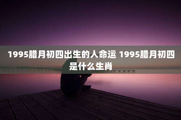 1995腊月初四出生的人命运 1995腊月初四是什么生肖