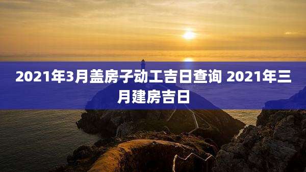 2021年3月盖房子动工吉日查询 2021年三月建房吉日