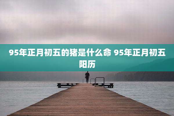 95年正月初五的猪是什么命 95年正月初五阳历