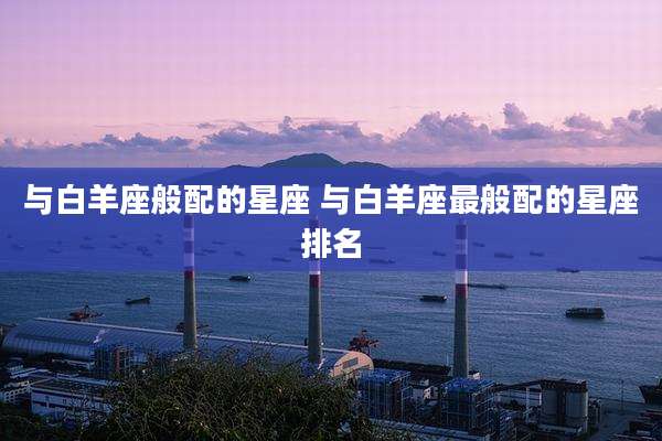 与白羊座般配的星座 与白羊座最般配的星座排名