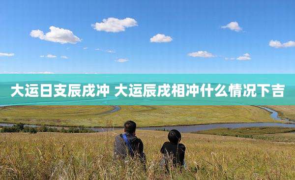大运日支辰戌冲 大运辰戌相冲什么情况下吉