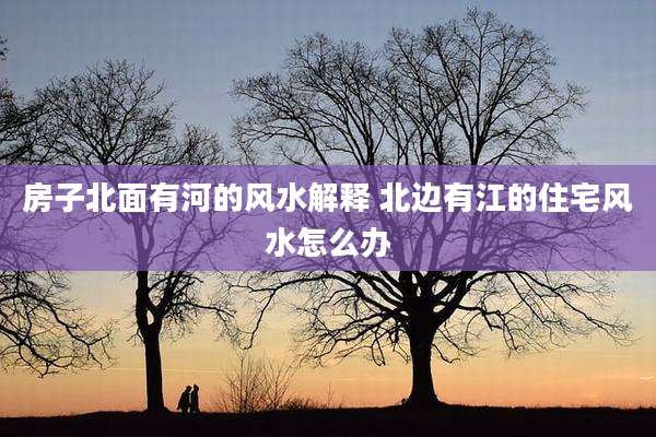 房子北面有河的风水解释 北边有江的住宅风水怎么办