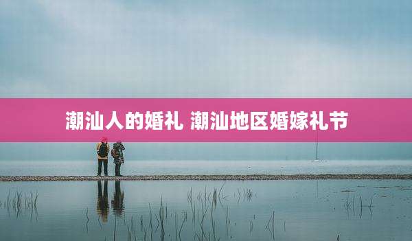 潮汕人的婚礼 潮汕地区婚嫁礼节