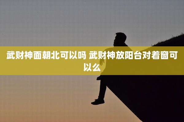 武财神面朝北可以吗 武财神放阳台对着窗可以么