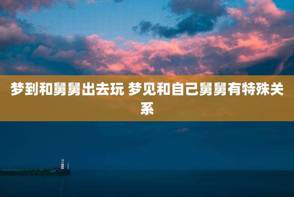 梦到和舅舅出去玩 梦见和自己舅舅有特殊关系