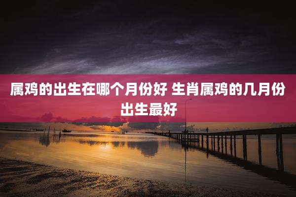 属鸡的出生在哪个月份好 生肖属鸡的几月份出生最好