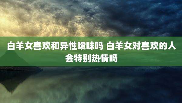 白羊女喜欢和异性暧昧吗 白羊女对喜欢的人会特别热情吗