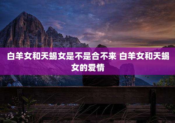 白羊女和天蝎女是不是合不来 白羊女和天蝎女的爱情