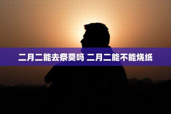 二月二能去祭奠吗 二月二能不能烧纸
