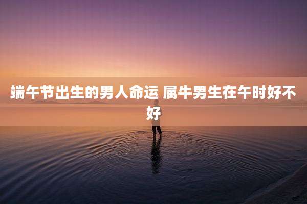 端午节出生的男人命运 属牛男生在午时好不好