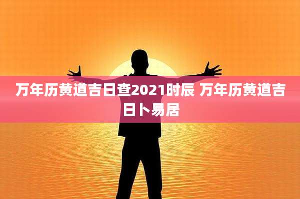 万年历黄道吉日查2021时辰 万年历黄道吉日卜易居
