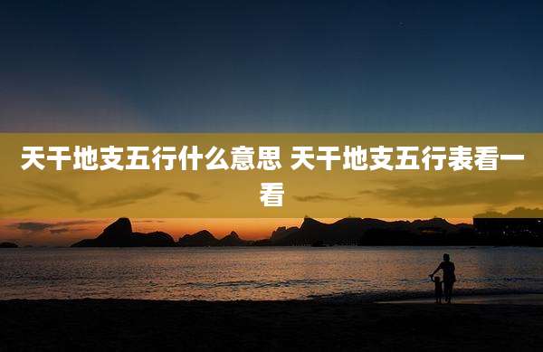 天干地支五行什么意思 天干地支五行表看一看