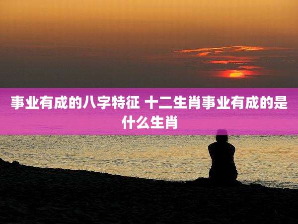 事业有成的八字特征 十二生肖事业有成的是什么生肖