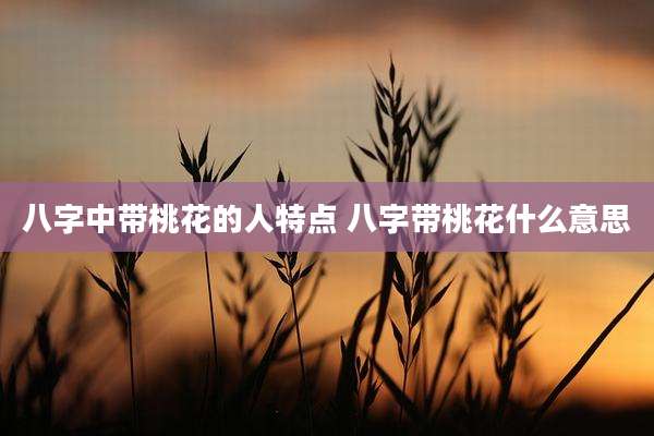 八字中带桃花的人特点 八字带桃花什么意思