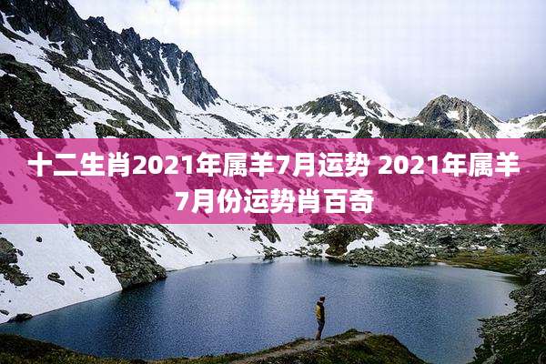 十二生肖2021年属羊7月运势 2021年属羊7月份运势肖百奇