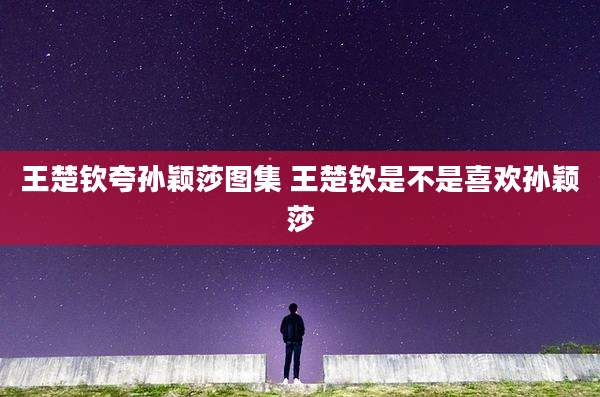 王楚钦夸孙颖莎图集 王楚钦是不是喜欢孙颖莎