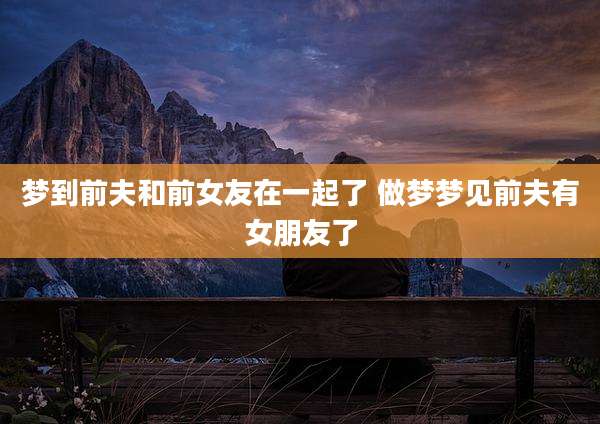 梦到前夫和前女友在一起了 做梦梦见前夫有女朋友了