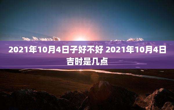 2021年10月4日子好不好 2021年10月4日吉时是几点