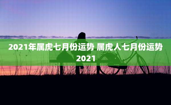 2021年属虎七月份运势 属虎人七月份运势2021