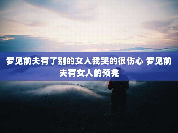 梦见前夫有了别的女人我哭的很伤心 梦见前夫有女人的预兆