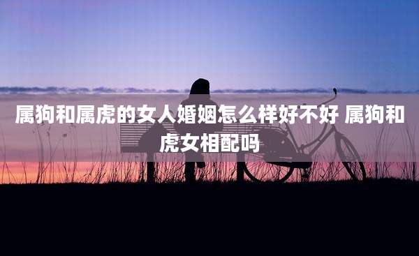 属狗和属虎的女人婚姻怎么样好不好 属狗和虎女相配吗