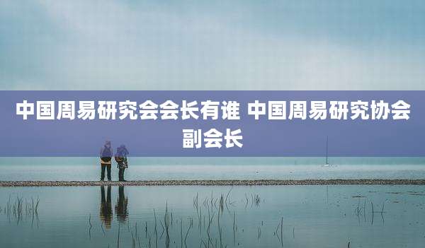 中国周易研究会会长有谁 中国周易研究协会副会长