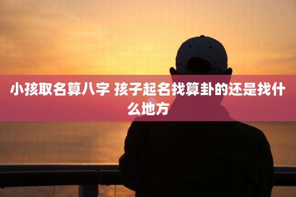 小孩取名算八字 孩子起名找算卦的还是找什么地方