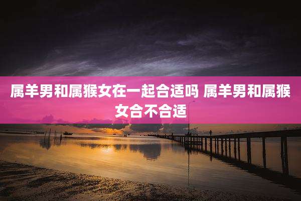 属羊男和属猴女在一起合适吗 属羊男和属猴女合不合适