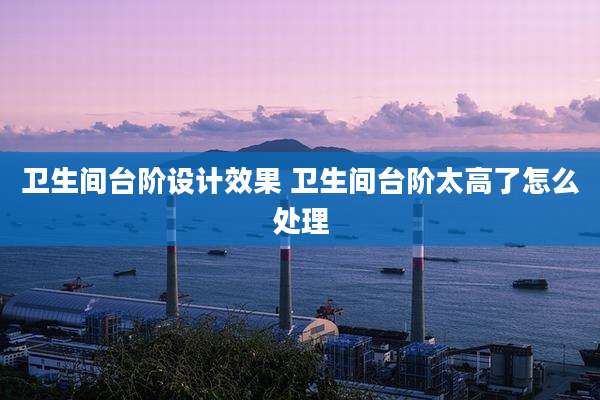 卫生间台阶设计效果 卫生间台阶太高了怎么处理