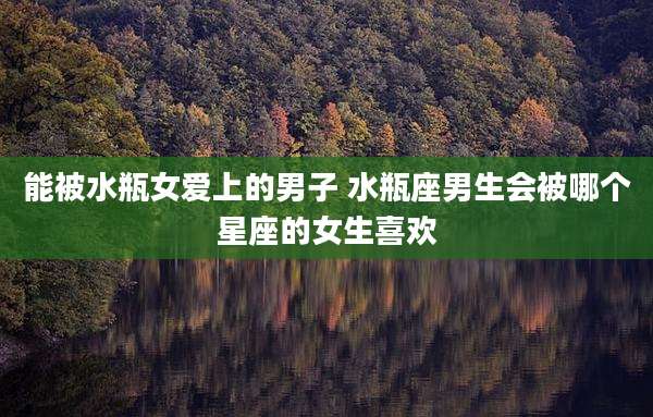 能被水瓶女爱上的男子 水瓶座男生会被哪个星座的女生喜欢