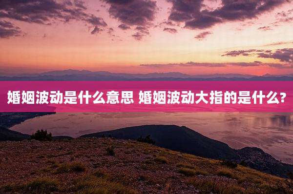 婚姻波动是什么意思 婚姻波动大指的是什么?