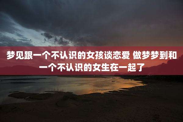 梦见跟一个不认识的女孩谈恋爱 做梦梦到和一个不认识的女生在一起了