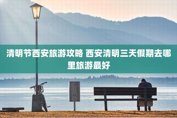 清明节西安旅游攻略 西安清明三天假期去哪里旅游最好