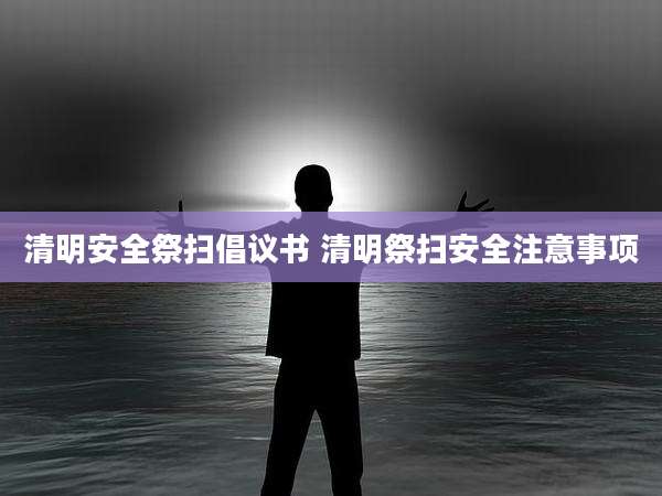 清明安全祭扫倡议书 清明祭扫安全注意事项
