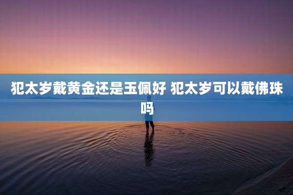 犯太岁戴黄金还是玉佩好 犯太岁可以戴佛珠吗