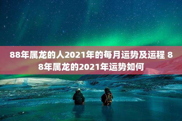 88年属龙的人2021年的每月运势及运程 88年属龙的2021年运势如何