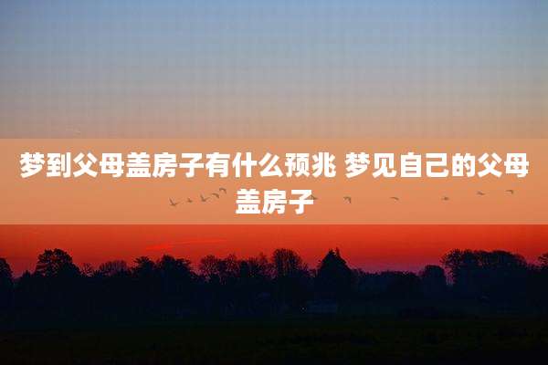 梦到父母盖房子有什么预兆 梦见自己的父母盖房子