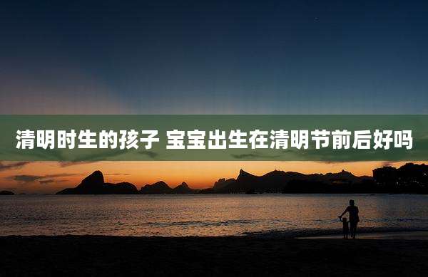 清明时生的孩子 宝宝出生在清明节前后好吗