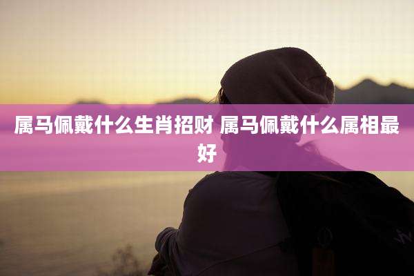 属马佩戴什么生肖招财 属马佩戴什么属相最好