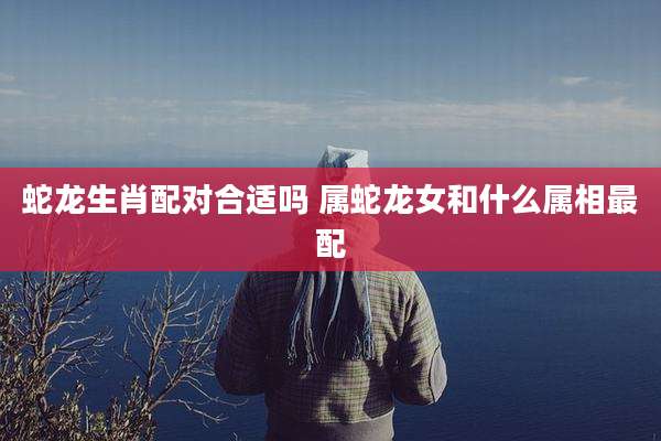 蛇龙生肖配对合适吗 属蛇龙女和什么属相最配