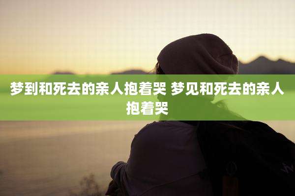梦到和死去的亲人抱着哭 梦见和死去的亲人抱着哭