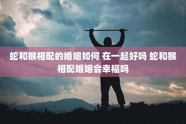 蛇和猴相配的婚姻如何 在一起好吗 蛇和猴相配婚姻会幸福吗