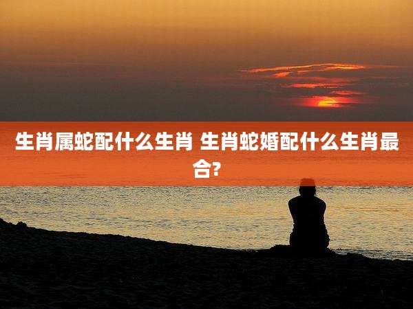 生肖属蛇配什么生肖 生肖蛇婚配什么生肖最合?