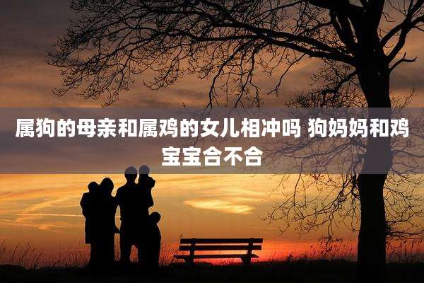 属狗的母亲和属鸡的女儿相冲吗 狗妈妈和鸡宝宝合不合