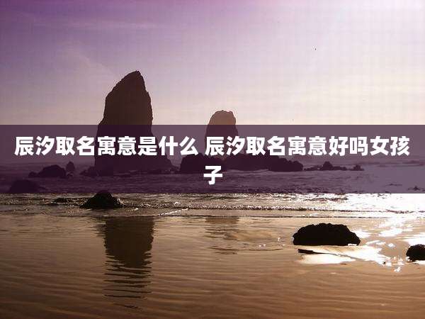 辰汐取名寓意是什么 辰汐取名寓意好吗女孩子