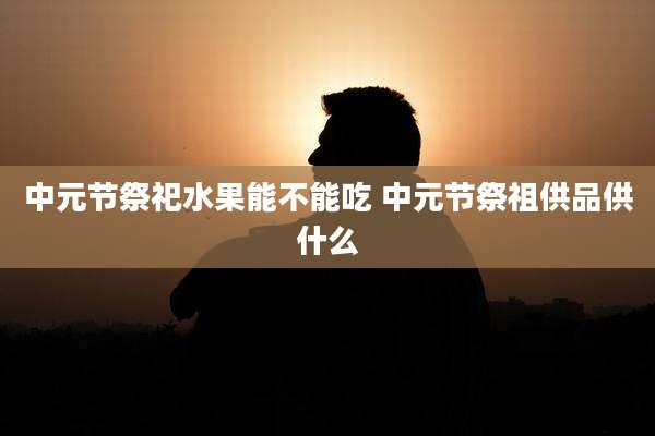 中元节祭祀水果能不能吃 中元节祭祖供品供什么