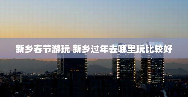 新乡春节游玩 新乡过年去哪里玩比较好